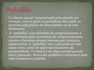  É o desvio sexual "caracterizado pela atração por 
crianças, com os quais os portadores dão vazão ao 
erotismo pela prática de obscenidades ou de atos 
libidinosos”. 
 A “pedofilia” é um distúrbio de comportamento, e 
caracterizada pela recorrência de comportamentos, 
anseios e fantasias sexuais intensas por crianças e 
adolescentes. A “pedofilia” em si não pode ser tida 
como crime, uma vez que é um transtorno da 
personalidade. O crime é o do abuso sexual quando 
este é praticado. Nem todo pedófilo é criminoso e nem 
todo criminoso é pedófilo. 
 