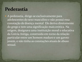  A pederastia, dirige-se exclusivamente para 
adolescentes do sexo masculino e não possui essa 
conotação de doença mental Ele deriva diretamente 
do grego e tem uma significação mais erótica. Na 
origem, designava uma instituição moral e educativa 
da Grécia Antiga, construída em torno da relação 
particular entre um homem maduro e um garoto 
jovem, e não tinha as conotações atuais de abuso 
sexual. 
 