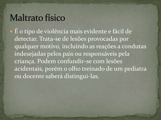  É o tipo de violência mais evidente e fácil de 
detectar. Trata-se de lesões provocadas por 
qualquer motivo, incluindo as reações a condutas 
indesejadas pelos pais ou responsáveis pela 
criança. Podem confundir-se com lesões 
acidentais, porém o olho treinado de um pediatra 
ou docente saberá distingui-las. 
 