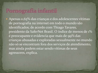  Apenas 0,65% das crianças e dos adolescentes vítimas 
de pornografia na internet em todo o mundo são 
identificados, de acordo com Thiago Tavares, 
presidente da SaferNet Brasil. O índice de menos de 1% 
é preocupante e evidencia que mais de 99% das 
crianças abusadas e exploradas sexualmente no mundo 
não só se encontram fora dos serviços de atendimento, 
mas ainda podem estar sendo vítimas de seus 
agressores, explica. 
 