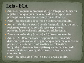  Art. 240. Produzir, reproduzir, dirigir, fotografar, filmar ou 
registrar, por qualquer meio, cena de sexo explícito ou 
pornográfica, envolvendo criança ou adolescente. 
 Pena – reclusão, de 4 (quatro) a 8 (oito) anos, e multa. 
 Art. 241. Vender ou expor à venda fotografia, vídeo ou outro 
registro que contenha cena de sexo explícito ou 
pornográfica envolvendo criança ou adolescente. 
 Pena – reclusão, de 4 (quatro) a 8 (oito) anos, e multa. 
 Art. 241-A. Oferecer, trocar, disponibilizar, transmitir, 
distribuir, publicar ou divulgar por qualquer meio, inclusive 
por meio de sistema de informática ou telemático, 
fotografia, vídeo ou outro registro que contenha cena de 
sexo explícito ou pornográfica envolvendo criança ou 
adolescente. 
 Pena – reclusão, de 3 (três) a 6 (seis) anos, e multa. 
 