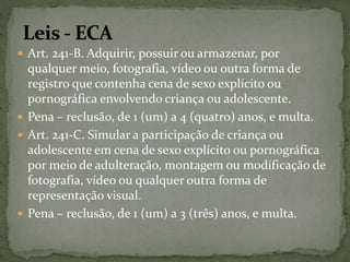  Art. 241-B. Adquirir, possuir ou armazenar, por 
qualquer meio, fotografia, vídeo ou outra forma de 
registro que contenha cena de sexo explícito ou 
pornográfica envolvendo criança ou adolescente. 
 Pena – reclusão, de 1 (um) a 4 (quatro) anos, e multa. 
 Art. 241-C. Simular a participação de criança ou 
adolescente em cena de sexo explícito ou pornográfica 
por meio de adulteração, montagem ou modificação de 
fotografia, vídeo ou qualquer outra forma de 
representação visual. 
 Pena – reclusão, de 1 (um) a 3 (três) anos, e multa. 
 