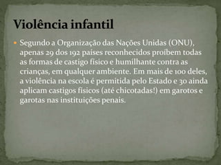  Segundo a Organização das Nações Unidas (ONU), 
apenas 29 dos 192 países reconhecidos proíbem todas 
as formas de castigo físico e humilhante contra as 
crianças, em qualquer ambiente. Em mais de 100 deles, 
a violência na escola é permitida pelo Estado e 30 ainda 
aplicam castigos físicos (até chicotadas!) em garotos e 
garotas nas instituições penais. 
 