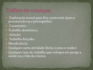  Exploração sexual para fins comerciais (para a 
prostituição ou a pornografia); 
 Casamento; 
 Trabalho doméstico; 
 Adoção; 
 Trabalho forçado; 
 Mendicância; 
 Qualquer outra atividade ilícita (como o roubo) 
 Qualquer tipo de trabalho que coloque em perigo a 
saúde ou a vida da criança. 
 