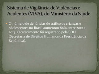  O número de denúncias de tráfico de crianças e 
adolescentes no Brasil aumentou 86% entre 2012 e 
2013. O crescimento foi registrado pela SDH 
(Secretaria de Direitos Humanos da Presidência da 
República). 
 
