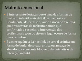  É interessante destacar que é uma das formas de 
maltrato infantil mais difícil de diagnosticar. 
Geralmente, detecta-se quando associado a outros 
quadros severos de maltrato e ainda que 
confirmada a suspeita, a intervenção dos 
profissionais e/ou do sistema legal ocorre de forma 
mais cautelosa. 
 É a consequência da hostilidade verbal crônica em 
forma de burla, desprezo, crítica ou ameaça de 
abandono e constante bloqueio das iniciativas de 
interação infantil. 
 