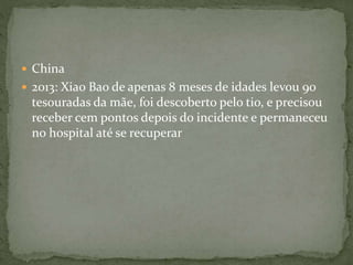  China 
 2013: Xiao Bao de apenas 8 meses de idades levou 90 
tesouradas da mãe, foi descoberto pelo tio, e precisou 
receber cem pontos depois do incidente e permaneceu 
no hospital até se recuperar 
 