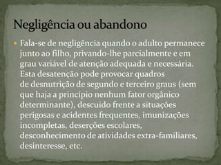  Fala-se de negligência quando o adulto permanece 
junto ao filho, privando-lhe parcialmente e em 
grau variável de atenção adequada e necessária. 
Esta desatenção pode provocar quadros 
de desnutrição de segundo e terceiro graus (sem 
que haja a princípio nenhum fator orgânico 
determinante), descuido frente a situações 
perigosas e acidentes frequentes, imunizações 
incompletas, deserções escolares, 
desconhecimento de atividades extra-familiares, 
desinteresse, etc. 
 