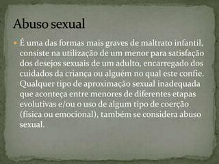  É uma das formas mais graves de maltrato infantil, 
consiste na utilização de um menor para satisfação 
dos desejos sexuais de um adulto, encarregado dos 
cuidados da criança ou alguém no qual este confie. 
Qualquer tipo de aproximação sexual inadequada 
que aconteça entre menores de diferentes etapas 
evolutivas e/ou o uso de algum tipo de coerção 
(física ou emocional), também se considera abuso 
sexual. 
 