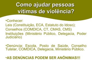 Como ajudar pessoas  vítimas de violência? Conhecer:  Leis (Constituição, ECA, Estatuto do Idoso); Conselhos (COMDICA, CT, CMAS, CMS) Instituições (Ministério Público, Delegacia, Poder Judiciário) Denúncia: Escola, Posto de Saúde, Conselho Tutelar, COMDICA, Delegacia, Ministério Público. AS DENÚNCIAS PODEM SER ANÔNIMAS!!! 