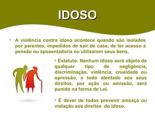 IDOSO A violência contra idoso acontece quando são isolados por parentes, impedidos de sair de casa, de ter acesso a pensão ou aposentadoria ou utilizarem seus bens. Estatuto: Nenhum idoso será objeto de qualquer tipo de negligência, discriminação, violência, crueldade ou opressão, e todo atentado aos seus direitos, por ação ou omissão, será punido na forma de Lei. É dever de todos prevenir ameaça ou violação aos direitos  do idoso.  
