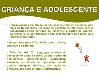 CRIANÇA E ADOLESCENTE Deixar vacinas em atraso, não buscar atendimento médico, não fazer os tratamentos necessários por falta de interesse, perder documentos como certidão de nascimento, cartão da criança, da gestante, deixar crianças e adolescentes fora da escola, não realizar o pré-natal. Acentua-se pela dificuldade que a criança tem para se defender. Estatuto: Art. 5º:  Nenhuma  criança ou adolescente poderá sofre qualquer forma de negligência, discriminação, exploração, violência, crueldade e opressão, sendo punido qualquer atentado, por ação ou omissão, aos seus direitos fundamentais. 
