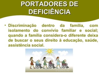 PORTADORES DE DEFICIÊNCIA Discriminação dentro da família, com isolamento do convívio familiar e social; quando a família considera-o diferente deixa de buscar o seus direito à educação, saúde, assistência social.  