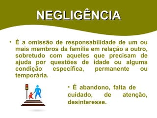 NEGLIGÊNCIA É a omissão de responsabilidade de um ou mais membros da família em relação a outro, sobretudo com aqueles que precisam de ajuda por questões de idade ou alguma condição específica, permanente ou temporária.  É abandono, falta de  cuidado, de atenção, desinteresse. 