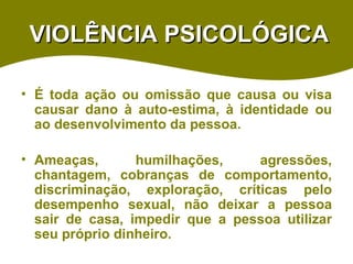 VIOLÊNCIA PSICOLÓGICA É toda ação ou omissão que causa ou visa causar dano à auto-estima, à identidade ou ao desenvolvimento da pessoa. Ameaças, humilhações, agressões, chantagem, cobranças de comportamento, discriminação, exploração, críticas pelo desempenho sexual, não deixar a pessoa sair de casa, impedir que a pessoa utilizar seu próprio dinheiro.   