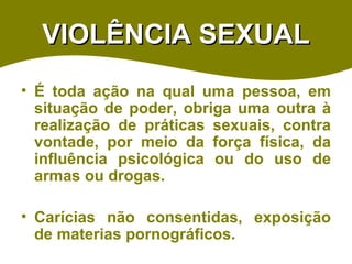 VIOLÊNCIA SEXUAL É toda ação na qual uma pessoa, em situação de poder, obriga uma outra à realização de práticas sexuais, contra vontade, por meio da força física, da influência psicológica ou do uso de armas ou drogas. Carícias não consentidas, exposição de materias pornográficos. 