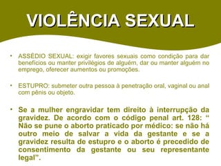 VIOLÊNCIA SEXUAL ASSÉDIO SEXUAL: exigir favores sexuais como condição para dar benefícios ou manter privilégios de alguém, dar ou manter alguém no emprego, oferecer aumentos ou promoções.  ESTUPRO: submeter outra pessoa à penetração oral, vaginal ou anal com pênis ou objeto. Se a mulher engravidar tem direito à interrupção da gravidez. De acordo com o código penal art. 128: “ Não se pune o aborto praticado por médico: se não há outro meio de salvar a vida da gestante e se a gravidez resulta de estupro e o aborto é precedido de consentimento da gestante ou seu representante legal”.  