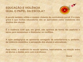 EDUCAÇÃO E VIOLÊNCIA QUAL O PAPEL DA ESCOLA?A escola também reflete o modelo violento de convivência social. E o mais grave é que muitos educadores não se apercebem como violadores dos direitos dos alunos.É a violência sutil que, em geral, não aparece de forma tão explícita e serve para escamotear e dissimular os conflitos.A ação pedagógica se apresenta carregado de autoritarismo e, portanto, de violência simbólica. a percepção dos alunos e educadores.Para estes, a violência na escola aparece, basicamente, na relação entre os alunos e destes para com o professor.Ecore
