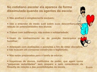 No cotidiano escolar ela aparece de forma dissimulada quando os agentes da escola: Não acolhem e simplesmente excluem; Dão a entender de modo sutil sobre suas desconfianças em relação às potencialidades dos alunos;  Tratam com indiferença, não existe a solidariedade;  Usam do conhecimento ou da posição hierárquica para humilhar;  Ameaçam com avaliações e punições a fim de obter disciplina, e não buscam um consenso construído e legitimado;  Não estão preparados para a tarefa de educar; Inspetores de alunos, instituídos de poder, que agem como &quot;pequenas autoridades&quot; sem preparo e sem consciência da filosofia de relação e das possibilidades da escola .Ecore