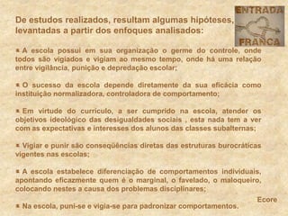 De estudos realizados, resultam algumas hipóteses, levantadas a partir dos enfoques analisados: A escola possui em sua organização o germe do controle, onde todos são vigiados e vigiam ao mesmo tempo, onde há uma relação entre vigilância, punição e depredação escolar; O sucesso da escola depende diretamente da sua eficácia como instituição normalizadora, controladora de comportamento; Em virtude do currículo, a ser cumprido na escola, atender os objetivos ideológico das desigualdades sociais , esta nada tem a ver com as expectativas e interesses dos alunos das classes subalternas; Vigiar e punir são conseqüências diretas das estruturas burocráticas vigentes nas escolas; A escola estabelece diferenciação de comportamentos individuais, apontando eficazmente quem é o marginal, o favelado, o maloqueiro, colocando nestes a causa dos problemas disciplinares; Na escola, puni-se e vigia-se para padronizar comportamentos.Ecore