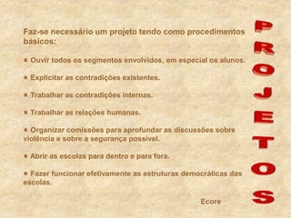 Faz-se necessário um projeto tendo como procedimentos básicos: Ouvir todos os segmentos envolvidos, em especial os alunos. Explicitar as contradições existentes. Trabalhar as contradições internas.  Trabalhar as relações humanas. Organizar comissões para aprofundar as discussões sobre violência e sobre a segurança possível. Abrir as escolas para dentro e para fora. Fazer funcionar efetivamente as estruturas democráticas das escolas.PROJETOSEcore