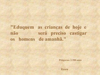 &quot;Eduquem   as  crianças  de  hoje  e  não                será   preciso   castigar   os   homens   de amanhã.&quot;Pitágoras- 2.500 anosEcore