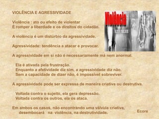 VIOLÊNCIA E AGRESSIVIDADEViolência : ato ou efeito de violentarÉ romper a liberdade e os direitos do cidadão.A violência é um distúrbio da agressividade. Agressividade: tendência a atacar e provocar.A agressividade em si não é necessariamente má nem anormal.   Ela é ativada pela frustração.   Enquanto a afetividade diz sim, a agressividade diz não.    Sem a capacidade de dizer não, é impossível sobreviver.	A agressividade pode ser expressa de maneira criativa ou destrutiva.   Voltada contra o sujeito, ela gera depressão.   Voltada contra os outros, ela os ataca. Em ambos os casos, não encontrando uma válvula criativa,  desembocará   na  violência, na destrutividade.Ecore