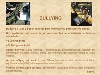 BULLYINGBullying é usar o poder ou força para intimidar ou perseguir os outros.Um problema que afeta as nossas escolas, comunidades e toda a sociedade.Bullying diretoBullying relacionalAções bullying: são latentes,  dissimuladas, preconceituosas. Utilizam-se geralmente chacotas, ironias, como, por exemplo, dar apelidos cruéis às suas vítimas. Armas bulliyng: não estão à vista. São ações que ocorrem de forma sinistra, agressiva, desqualificando e pisoteando as vítimas.Vítimas de uma ação bulliyng: apresentam baixa auto-estima, auto-imagem e autoconfiança. Ecore