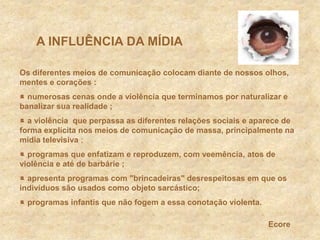      A INFLUÊNCIA DA MÍDIAOs diferentes meios de comunicação colocam diante de nossos olhos, mentes e corações: numerosas cenas onde a violênciaque terminamos por naturalizar e banalizar sua realidade ; a violência  que perpassa as diferentes relações sociais e aparece de forma explícita nos meios de comunicação de massa, principalmente na mídia televisiva ; programas que enfatizam e reproduzem, com veemência, atos de violência e até de barbárie; apresenta programas com &quot;brincadeiras&quot; desrespeitosas em que os indivíduos são usados como objeto sarcástico; programas infantis que não fogem a essa conotação violenta.Ecore