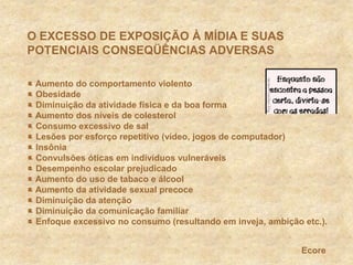 O EXCESSO DE EXPOSIÇÃO À MÍDIA E SUAS POTENCIAIS CONSEQÜÊNCIAS ADVERSAS Aumento do comportamento violento Obesidade Diminuição da atividade física e da boa forma Aumento dos níveis de colesterol Consumo excessivo de sal Lesões por esforço repetitivo (vídeo, jogos de computador) Insônia  Convulsões óticas em indivíduos vulneráveis Desempenho escolar prejudicado Aumento do uso de tabaco e álcool Aumento da atividade sexual precoce Diminuição da atenção Diminuição da comunicação familiar Enfoque excessivo no consumo (resultando em inveja, ambição etc.).Ecore