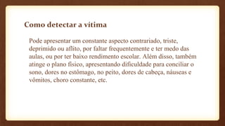 Como detectar a vítima
Pode apresentar um constante aspecto contrariado, triste,
deprimido ou aflito, por faltar frequentemente e ter medo das
aulas, ou por ter baixo rendimento escolar. Além disso, também
atinge o plano físico, apresentando dificuldade para conciliar o
sono, dores no estômago, no peito, dores de cabeça, náuseas e
vômitos, choro constante, etc.
 