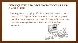 CONSEQUÊNCIA DA VIOLÊNCIA ESCOLAR PARA
O AGRESSOR
Para o agressor, o bullying dificulta a convivência com as demais
crianças, e o faz agir de forma autoritária e violenta, chegando
em muitos casos a converter-se em um deliquente. Normalmente,
o agressor se comporta de uma forma irritada, impulsiva e
intolerante.
 