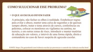 COMO SULUCIONAR ESSE PROBLEMA?
• O QUE AS ESCOLAS DEVEM FAZER
A princípio, não fechar os olhos à realidade. Estabelecer regras
para evitar o abuso, manter uma caixa de sugestões e de queixas
sempre aberto, tratar o tema através de cursos, conferências ou
palestras, colocar os monitores ou vigilantes na cantina, no
recreio, e em outras zonas de risco, introduzir e manter matérias
de educação em valores, e intervir de uma forma rápida, direta e
contundente no caso de haver suspeita de agressão escolar.
FONTE: https://br.guiainfantil.com/violencia-escolar/50-prevencao-e-controle-da-violencia-escolar.html
 