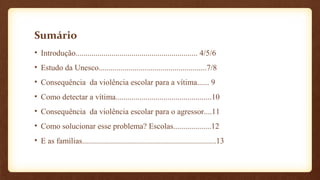 Sumário
• Introdução............................................................. 4/5/6
• Estudo da Unesco......................................................7/8
• Consequência da violência escolar para a vítima...... 9
• Como detectar a vítima................................................10
• Consequência da violência escolar para o agressor....11
• Como solucionar esse problema? Escolas...................12
• E as famílias...................................................................13
 