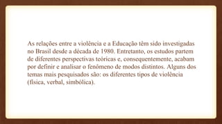 As relações entre a violência e a Educação têm sido investigadas
no Brasil desde a década de 1980. Entretanto, os estudos partem
de diferentes perspectivas teóricas e, consequentemente, acabam
por definir e analisar o fenômeno de modos distintos. Alguns dos
temas mais pesquisados são: os diferentes tipos de violência
(física, verbal, simbólica).
 