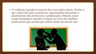 • A violência é gerada na maioria das vezes pelos alunos. Porém, o
que vemos são ações coercitivas, representadas pelo poder e
autoritarismo dos professores, coordenação e direção, numa
escala hierárquica, estando os alunos no meio dos conflitos
profissionais que acabam por refletir dentro da sala de aula.
 
