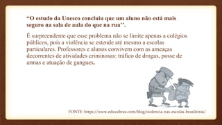 “O estudo da Unesco concluiu que um aluno não está mais
seguro na sala de aula do que na rua’’.
É surpreendente que esse problema não se limite apenas a colégios
públicos, pois a violência se estende até mesmo a escolas
particulares. Professores e alunos convivem com as ameaças
decorrentes de atividades criminosas: tráfico de drogas, posse de
armas e atuação de gangues.
FONTE: https://www.educabras.com/blog/violencia-nas-escolas-brasileiras/
 