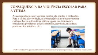 CONSEQUÊNCIA DA VIOLÊNCIA ESCOLAR PARA
A VÍTIMA
As consequências da violência escolar são muitas e profundas.
Para a vítima da violência, as consequências se notam em uma
evidente baixa auto-estima, atitudes passivas, transtornos
emocionais,problemas psicossomáticos,depressão,ansiedade,
pensamentos suicidas, etc...
FONTE: https://br.guiainfantil.com/violencia-escolar/47-consequencias-da-violencia-escolar.html
 