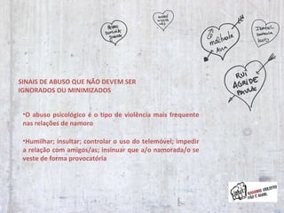 SINAIS DE ABUSO QUE NÃO DEVEM SER IGNORADOS OU MINIMIZADOS O abuso psicológico é o tipo de violência mais frequente nas relações de namoro Humilhar; insultar; controlar o uso do telemóvel; impedir a relação com amigos/as; insinuar que a/o namorada/o se veste de forma provocatória 