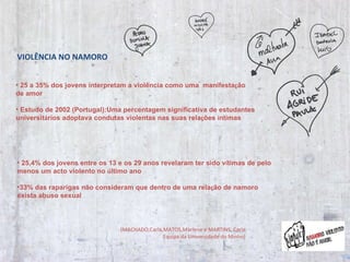 25 a 35% dos jovens interpretam a violência como uma  manifesta ç ão  de amor Estudo de 2002 (Portugal):Uma percentagem significativa de estudantes universit á rios adoptava condutas violentas nas suas rela ç ões  í ntimas 25,4% dos jovens entre os 13 e os 29 anos revelaram ter sido v í timas de pelo menos um acto violento no  ú ltimo ano 33% das raparigas não consideram que dentro de uma rela ç ão de namoro exista abuso sexual (MACHADO,Carla,MATOS,Marlene e MARTINS, Carla Equipa da Universidade do Minho) VIOLÊNCIA NO NAMORO 
