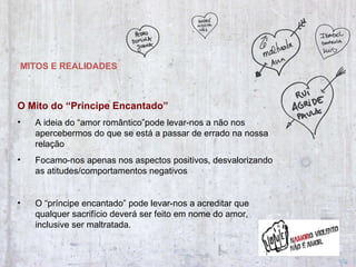 MITOS E REALIDADES O Mito do “Príncipe Encantado” A ideia do “amor romântico”pode levar-nos a não nos apercebermos do que se está a passar de errado na nossa relação Focamo-nos apenas nos aspectos positivos, desvalorizando as atitudes/comportamentos negativos  O “príncipe encantado” pode levar-nos a acreditar que qualquer sacrifício deverá ser feito em nome do amor, inclusive ser maltratada. 