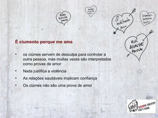 É ciumento porque me ama  os ciúmes servem de desculpa para controlar a outra pessoa, mas muitas vezes são interpretados como provas de amor Nada justifica a violência As relações saudáveis implicam confiança Os ciúmes não são uma prova de amor 