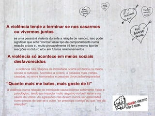 A violência tende a terminar se nos casarmos ou vivermos juntos   se uma pessoa é violenta durante a relação de namoro, isso pode significar que acha “normal” esse tipo de comportamento numa relação a dois e , muito provavelmente irá ter o mesmo tipo de reacções no futuro e/ou em futuros relacionamentos A violência só acontece em meios sociais desfavorecidos   a violência nas relações de intimidade ocorre em todos os meios sociais e culturais. Acontece a jovens, a pessoas mais velhas, casadas, ou entre namorados e pessoas divorciadas/separadas “ Quanto mais me bates, mais gosto de ti” a violência numa relação de intimidade causa intenso sofrimento físico e psicológico, tendo um impacto muito negativo no bem estar e na saúde da vítima. As agressões não devem nunca ser entendidas como provas de que se o outro “se preocupa comigo”ou que “me dá atenção!” 