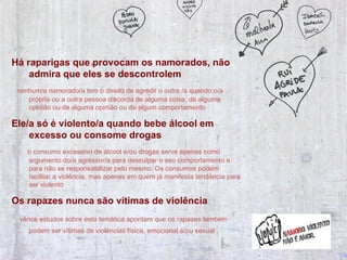 Há raparigas que provocam os namorados, não admira que eles se descontrolem   nenhum/a namorado/a tem o direito de agredir o outro /a quando o/a própria ou a outra pessoa discorda de alguma coisa, de alguma opinião ou de alguma opinião ou de algum comportamento Ele/a só é violento/a quando bebe álcool em excesso ou consome drogas  o consumo excessivo de álcool e/ou drogas serve apenas como argumento do/a agressor/a para desculpar o seu comportamento e para não se responsabilizar pelo mesmo. Os consumos podem facilitar a violência, mas apenas em quem já manifesta tendência para ser violento  Os rapazes nunca são vítimas de violência   vários estudos sobre esta temática apontam que os rapazes também podem ser vítimas de violências física, emocional e/ou sexual   