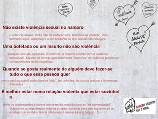 Não existe violência sexual no namoro  a violência sexual  inclui não só violação e/ou tentativa de violação, mas também beijos, apalpões e outro contacto de tipo sexual não desejado.  Uma bofetada ou um insulto não são violência qualquer acto de agressão, é violência; o mesmo sucede com a violência emocional . Mesmo as formas aparentemente “menores” de violência podem ter consequências muito negativas Quando se gosta realmente de alguém deve fazer-se tudo o que essa pessoa quer   num casal saudável pode dizer-se “não”, ter opiniões, ter outros amigos e interesses diferentes É melhor estar numa relação violenta que estar sozinho/a  entre os adolescentes e jovens existe muita pressão para se “ter namorado(a)”. Sujeitar-se a uma relação violenta e tentar mantê-la para não se sentir só ou mostrar que também temos namorado é anular-se a si próprio. 