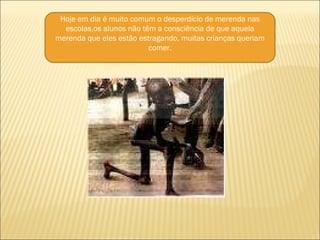Hoje em dia é muito comum o desperdício de merenda nas escolas,os alunos não têm a consciência de que aquela merenda que eles estão estragando, muitas crianças queriam comer. 