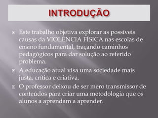 INTRODUÇÃOEste trabalho objetiva explorar as possíveis causas da VIOLÊNCIA FÍSICA nas escolas de ensino fundamental, traçando caminhos pedagógicos para dar solução ao referido problema.A educação atual visa uma sociedade mais justa, crítica e criativa. O professor deixou de ser mero transmissor de conteúdos para criar uma metodologia que os alunos a aprendam a aprender.