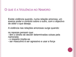O QUE É A VIOLÊNCIA NO NAMORO 
Existe violência quando, numa relação amorosa, um 
exerce poder e controlo sobre o outro, com o objectivo 
de obter o que deseja. 
A violência nas relações amorosas surge quando: 
os rapazes pensam que: 
- têm o direito de decidir determinadas coisas pela 
namorada 
- o respeito impõe-se 
- ser masculino é ser agressivo e usar a força 
 