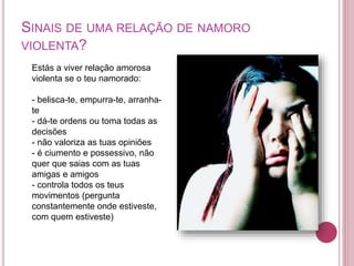 SINAIS DE UMA RELAÇÃO DE NAMORO 
VIOLENTA? 
Estás a viver relação amorosa 
violenta se o teu namorado: 
- belisca-te, empurra-te, arranha-te 
- dá-te ordens ou toma todas as 
decisões 
- não valoriza as tuas opiniões 
- é ciumento e possessivo, não 
quer que saias com as tuas 
amigas e amigos 
- controla todos os teus 
movimentos (pergunta 
constantemente onde estiveste, 
com quem estiveste) 
 