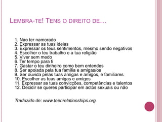 LEMBRA-TE! TENS O DIREITO DE… 
1. Nao ter namorado 
2. Expressar as tuas ideias 
3. Expressar os teus sentimentos, mesmo sendo negativos 
4. Escolher o teu trabalho e a tua religião 
5. Viver sem medo 
6. Ter tempo para ti 
7. Gastar o teu dinheiro como bem entendes 
8. Ser apoiada pela tua família e amigas/os 
9. Ser ouvida pelas tuas amigas e amigos, e familiares 
10. Escolher as tuas amigas e amigos 
11. Expressar as tuas convicções, competências e talentos 
12. Decidir se queres participar em actos sexuais ou não 
Traduzido de: www.teenrelationships.org 
 